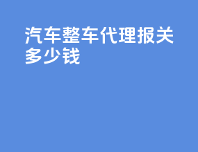 汽车整车代理报关多少钱