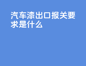 汽车漆出口报关要求是什么
