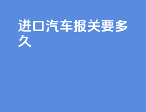 进口汽车报关要多久
