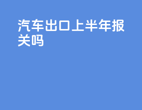 汽车出口上半年报关吗
