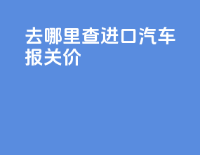 去哪里查进口汽车报关价