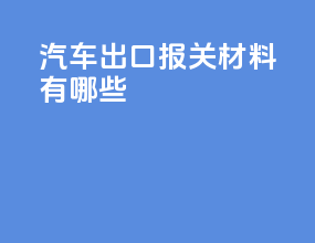 汽车出口报关材料有哪些