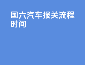 国六汽车报关流程时间