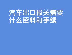 汽车出口报关需要什么资料和手续