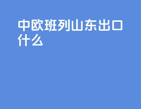 中欧班列山东出口什么