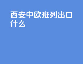 西安中欧班列出口什么