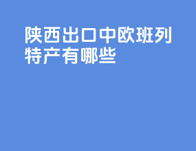 陕西出口中欧班列特产有哪些
