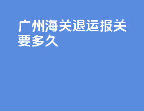 广州海关退运报关要多久