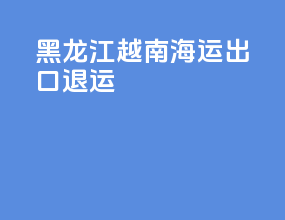 黑龙江越南海运出口退运