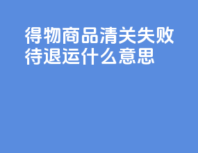 得物商品清关失败待退运什么意思