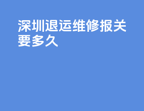 深圳退运维修报关要多久
