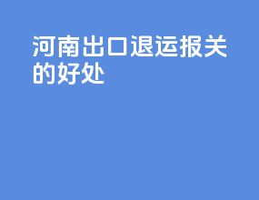 河南出口退运报关的好处