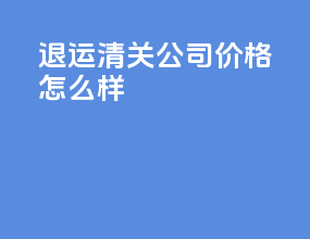 退运清关公司价格怎么样