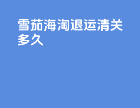 雪茄海淘退运清关多久