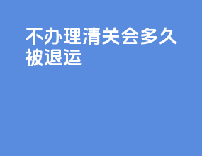 不办理清关会多久被退运