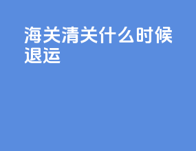 海关清关什么时候退运