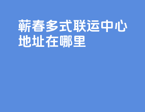 蕲春多式联运中心地址在哪里